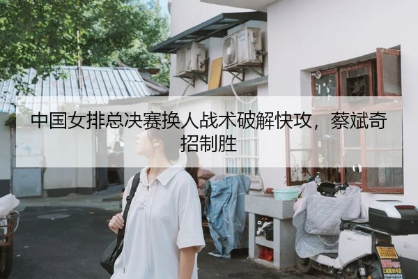 中国女排总决赛换人战术破解快攻，蔡斌奇招制胜