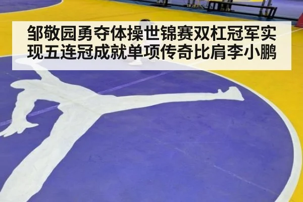邹敬园勇夺体操世锦赛双杠冠军实现五连冠成就单项传奇比肩李小鹏